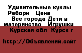 Удивительные куклы Реборн › Цена ­ 6 500 - Все города Дети и материнство » Игрушки   . Курская обл.,Курск г.